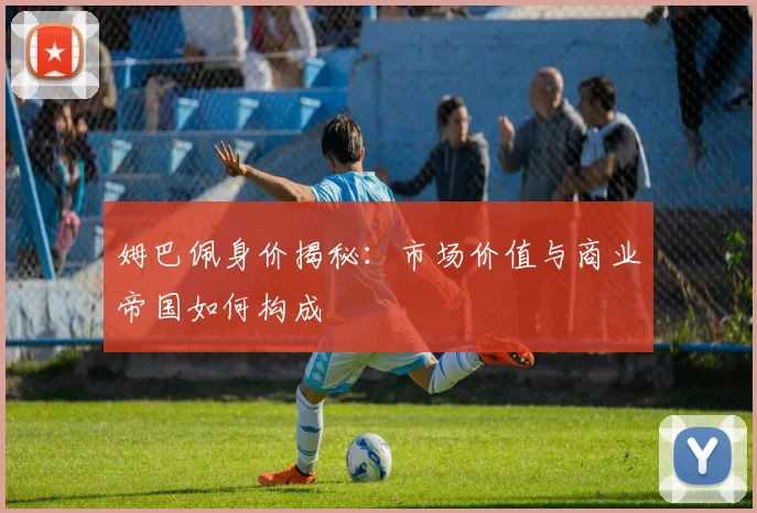 姆巴佩身价揭秘：市场价值与商业帝国如何构成