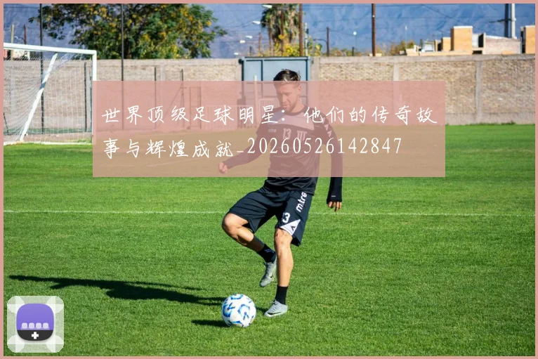 世界顶级足球明星:他们的传奇故事与辉煌成就_20260526142847