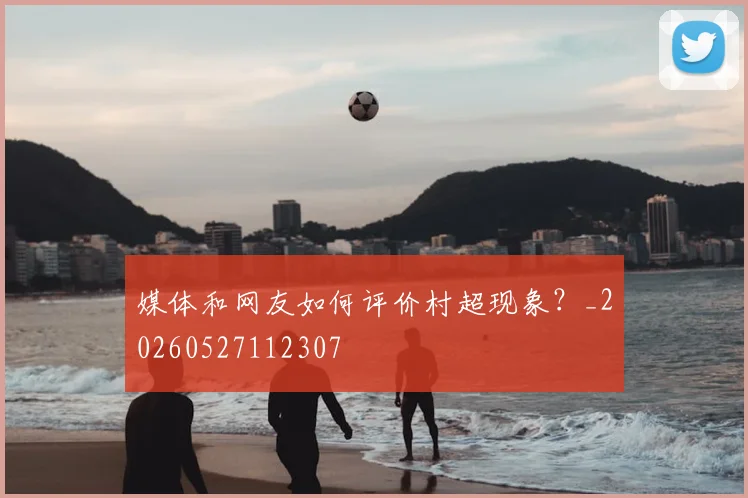 媒体和网友如何评价村超现象?_20260527112307