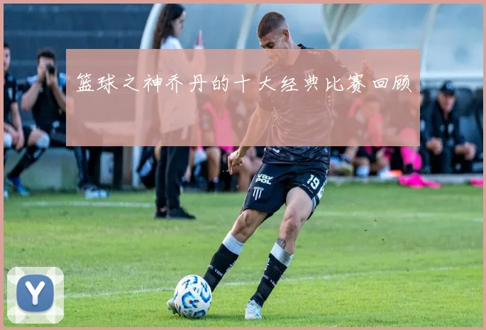 篮球之神乔丹的十大经典比赛回顾