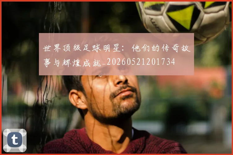 世界顶级足球明星:他们的传奇故事与辉煌成就_20260521201734