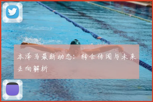 本泽马最新动态:转会传闻与未来去向解析