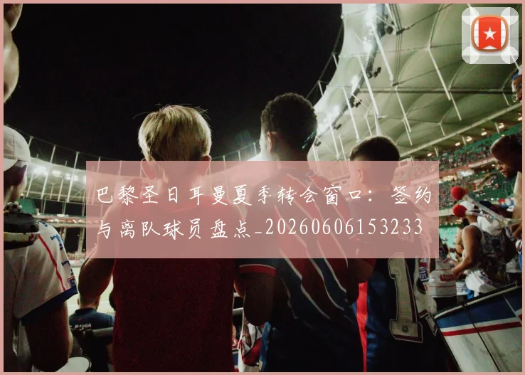 巴黎圣日耳曼夏季转会窗口：签约与离队球员盘点_20260606153233