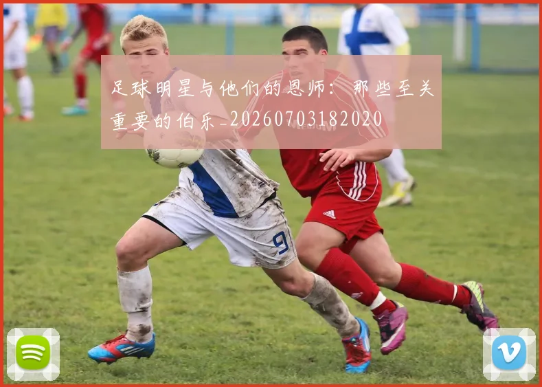 足球明星与他们的恩师：那些至关重要的伯乐_20260703182020
