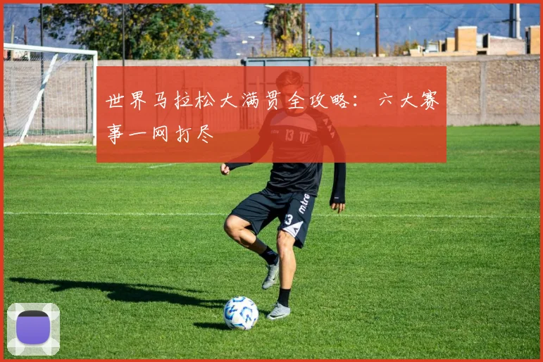 世界马拉松大满贯全攻略:六大赛事一网打尽