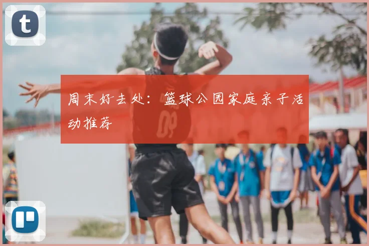 周末好去处:篮球公园家庭亲子活动推荐