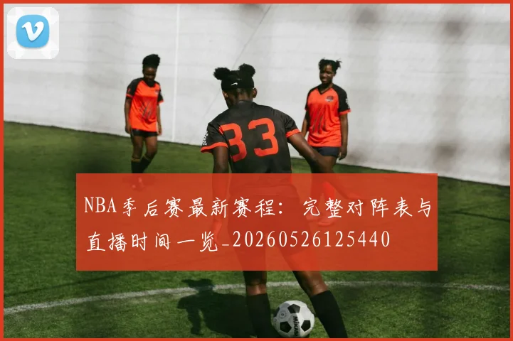 NBA季后赛最新赛程：完整对阵表与直播时间一览_20260526125440