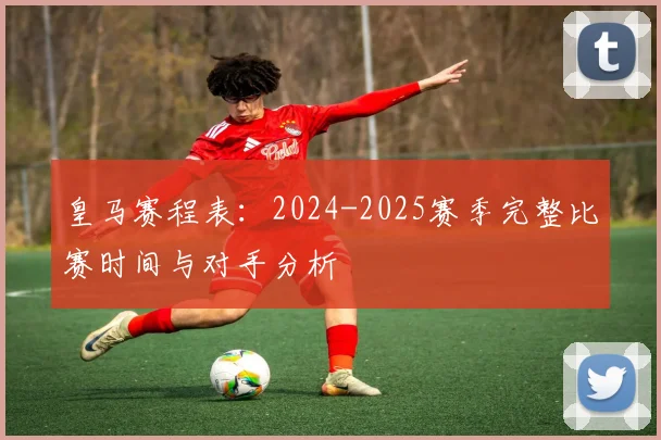 皇马赛程表：2024-2025赛季完整比赛时间与对手分析