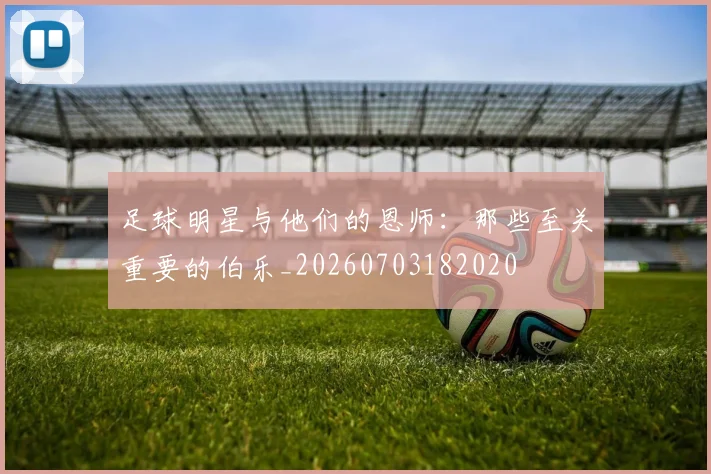 足球明星与他们的恩师:那些至关重要的伯乐_20260703182020