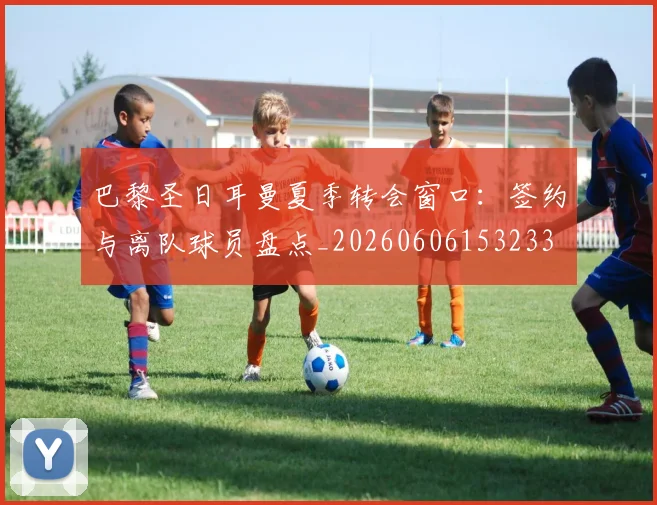 巴黎圣日耳曼夏季转会窗口:签约与离队球员盘点_20260606153233