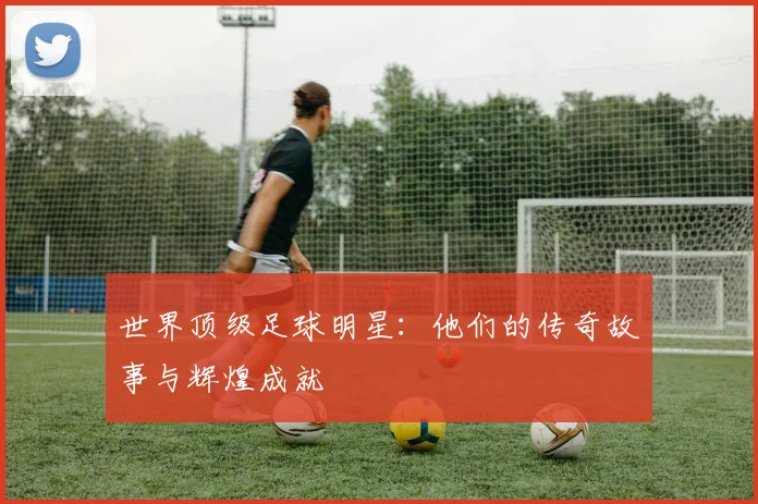 世界顶级足球明星：他们的传奇故事与辉煌成就