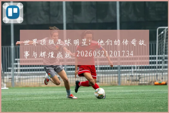 世界顶级足球明星:他们的传奇故事与辉煌成就_20260521201734
