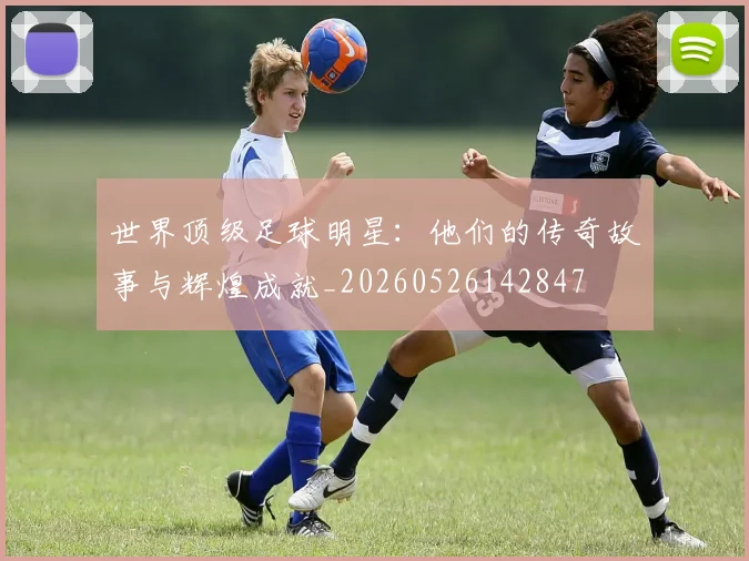 世界顶级足球明星:他们的传奇故事与辉煌成就_20260526142847